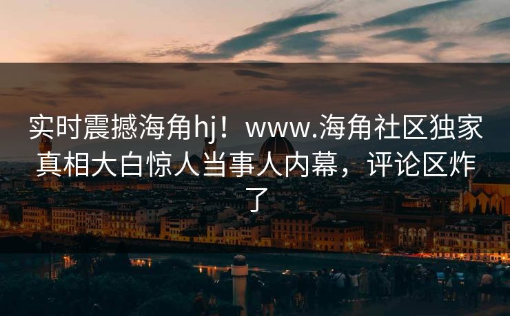 实时震撼海角hj！www.海角社区独家真相大白惊人当事人内幕，评论区炸了