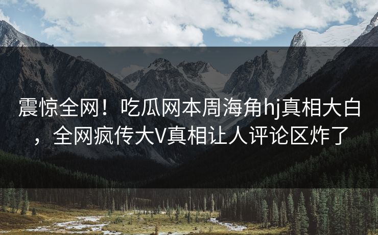 震惊全网！吃瓜网本周海角hj真相大白，全网疯传大V真相让人评论区炸了