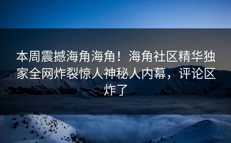 本周震撼海角海角！海角社区精华独家全网炸裂惊人神秘人内幕，评论区炸了
