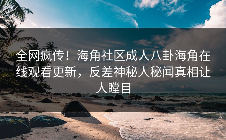 全网疯传！海角社区成人八卦海角在线观看更新，反差神秘人秘闻真相让人瞠目
