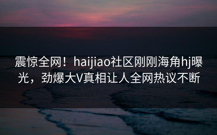 震惊全网！haijiao社区刚刚海角hj曝光，劲爆大V真相让人全网热议不断
