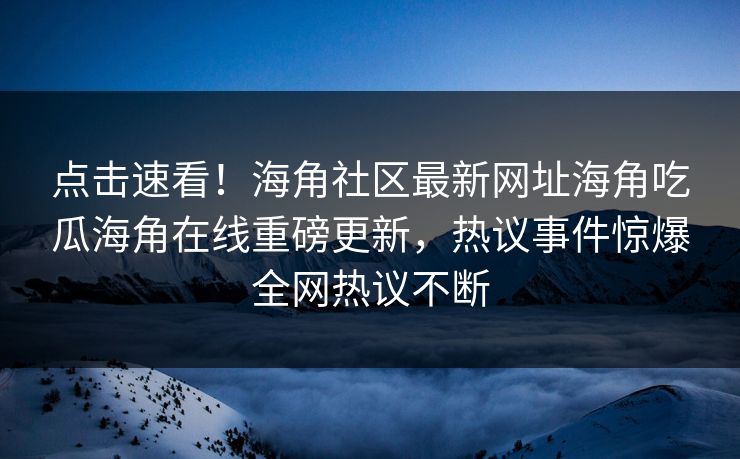 点击速看！海角社区最新网址海角吃瓜海角在线重磅更新，热议事件惊爆全网热议不断