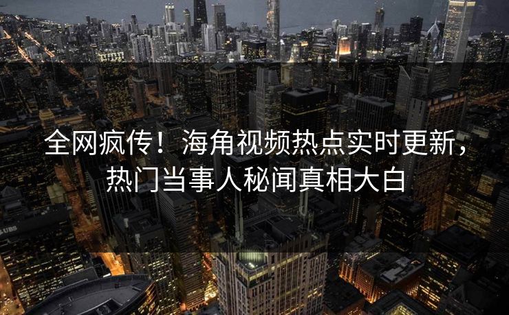 全网疯传！海角视频热点实时更新，热门当事人秘闻真相大白