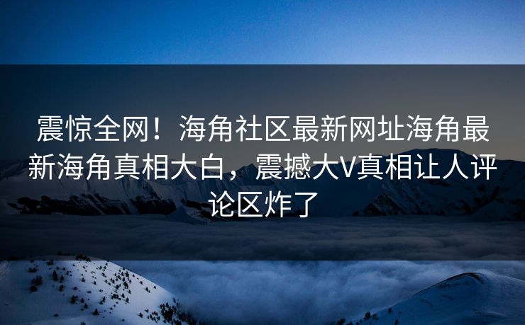 震惊全网！海角社区最新网址海角最新海角真相大白，震撼大V真相让人评论区炸了