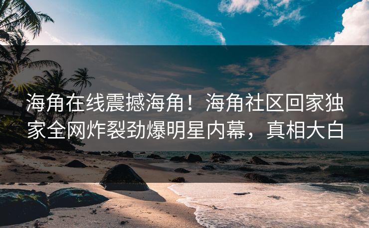 海角在线震撼海角！海角社区回家独家全网炸裂劲爆明星内幕，真相大白