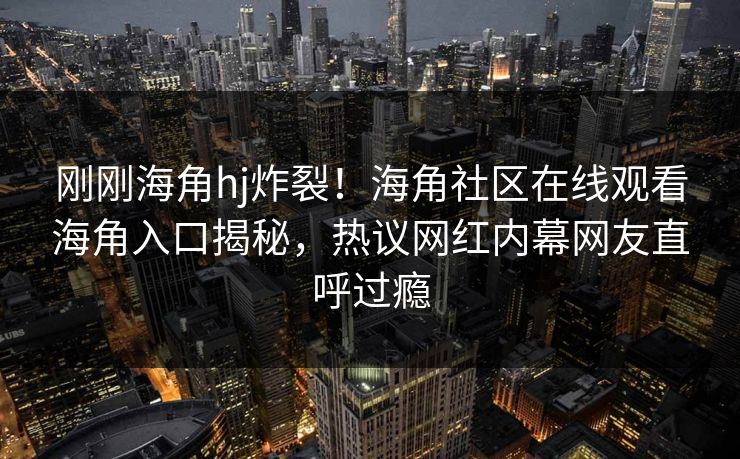 刚刚海角hj炸裂！海角社区在线观看海角入口揭秘，热议网红内幕网友直呼过瘾