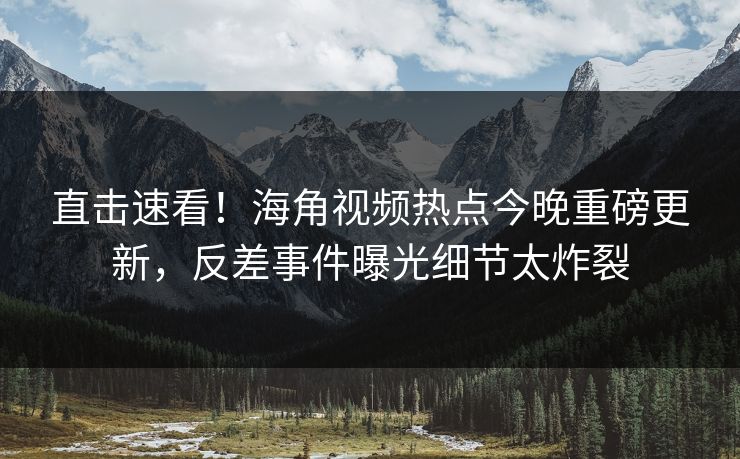 直击速看！海角视频热点今晚重磅更新，反差事件曝光细节太炸裂
