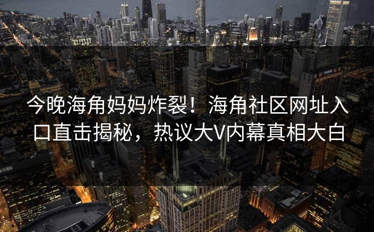 今晚海角妈妈炸裂！海角社区网址入口直击揭秘，热议大V内幕真相大白