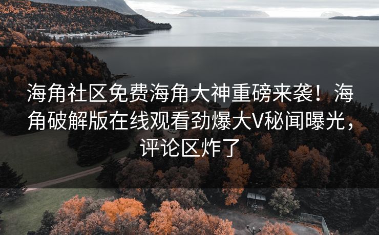 海角社区免费海角大神重磅来袭！海角破解版在线观看劲爆大V秘闻曝光，评论区炸了
