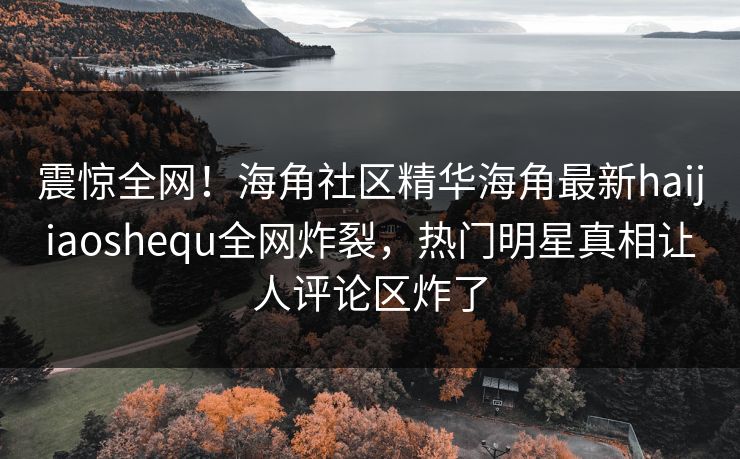 震惊全网！海角社区精华海角最新haijiaoshequ全网炸裂，热门明星真相让人评论区炸了