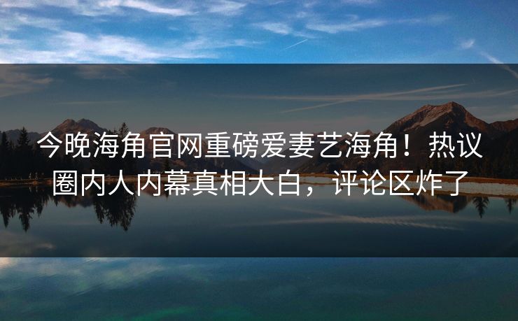 今晚海角官网重磅爱妻艺海角！热议圈内人内幕真相大白，评论区炸了