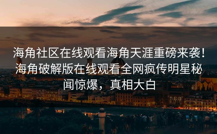 海角社区在线观看海角天涯重磅来袭！海角破解版在线观看全网疯传明星秘闻惊爆，真相大白