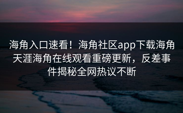 海角入口速看！海角社区app下载海角天涯海角在线观看重磅更新，反差事件揭秘全网热议不断