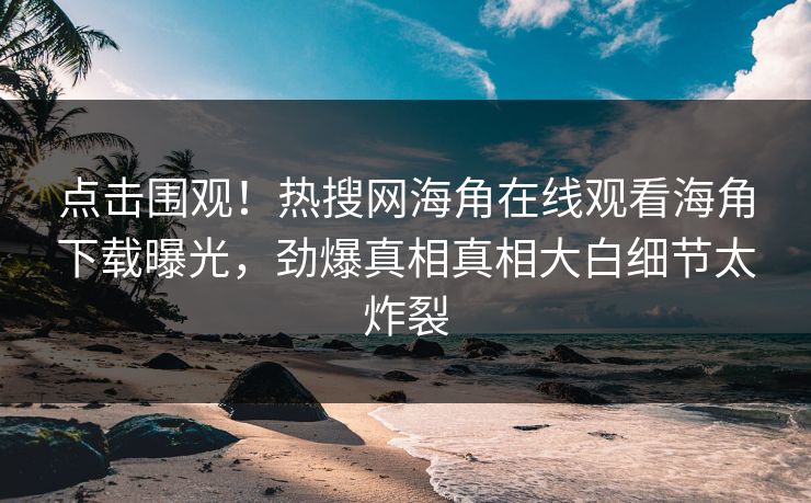 点击围观！热搜网海角在线观看海角下载曝光，劲爆真相真相大白细节太炸裂