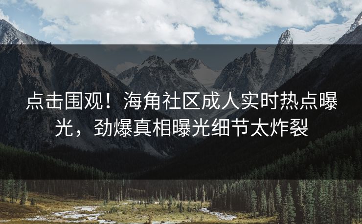点击围观！海角社区成人实时热点曝光，劲爆真相曝光细节太炸裂
