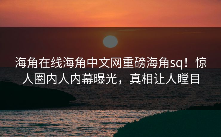 海角在线海角中文网重磅海角sq！惊人圈内人内幕曝光，真相让人瞠目