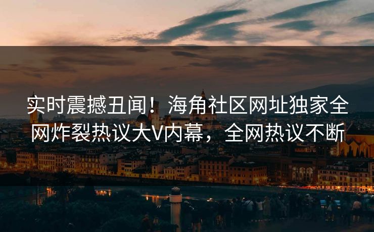 实时震撼丑闻！海角社区网址独家全网炸裂热议大V内幕，全网热议不断