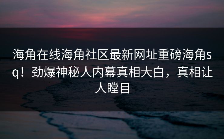 海角在线海角社区最新网址重磅海角sq！劲爆神秘人内幕真相大白，真相让人瞠目