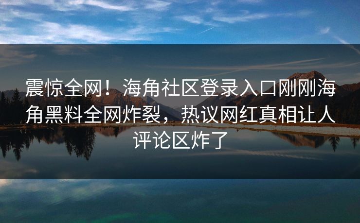 震惊全网！海角社区登录入口刚刚海角黑料全网炸裂，热议网红真相让人评论区炸了