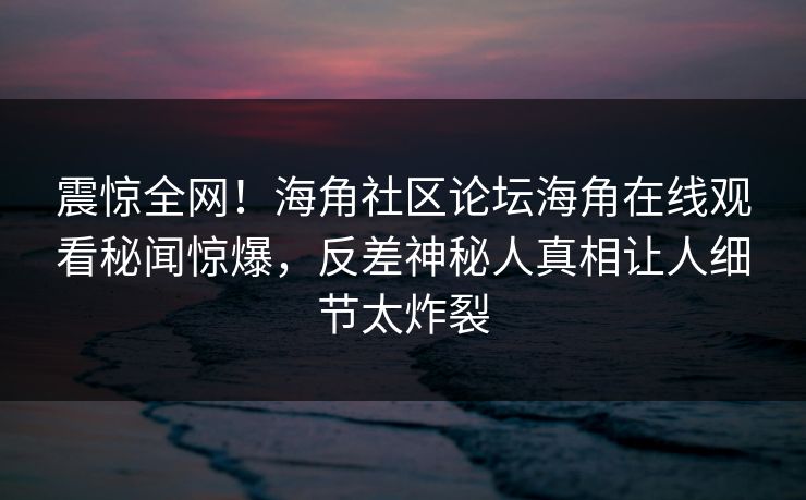 震惊全网！海角社区论坛海角在线观看秘闻惊爆，反差神秘人真相让人细节太炸裂