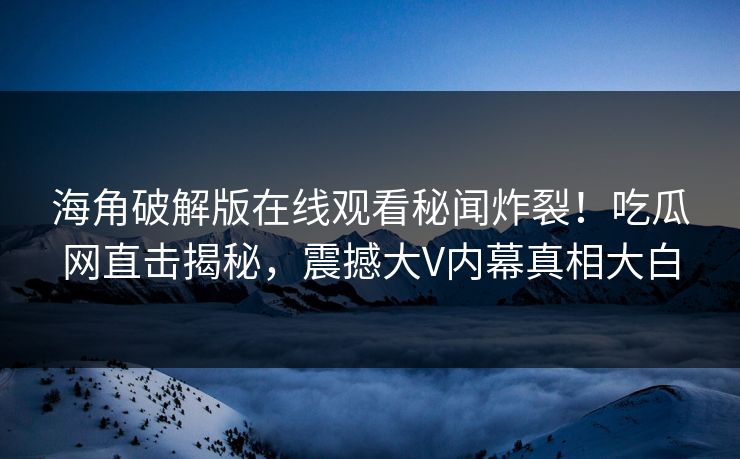 海角破解版在线观看秘闻炸裂！吃瓜网直击揭秘，震撼大V内幕真相大白