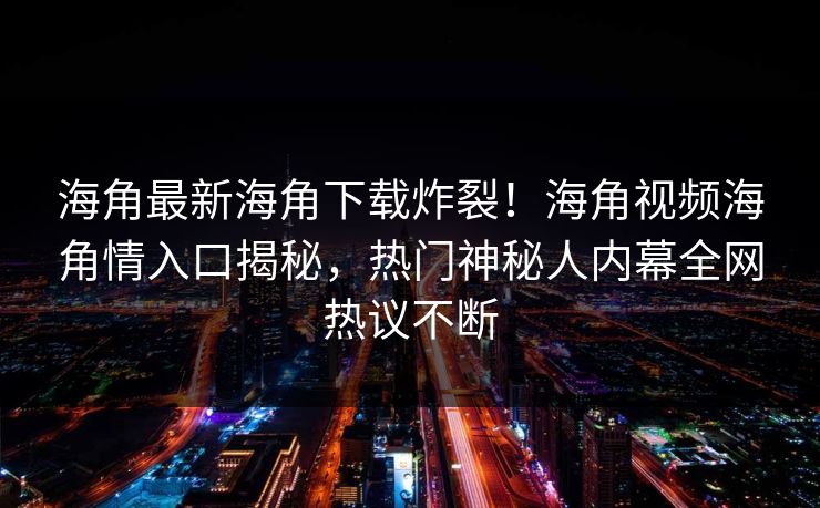 海角最新海角下载炸裂！海角视频海角情入口揭秘，热门神秘人内幕全网热议不断