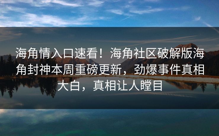 海角情入口速看！海角社区破解版海角封神本周重磅更新，劲爆事件真相大白，真相让人瞠目