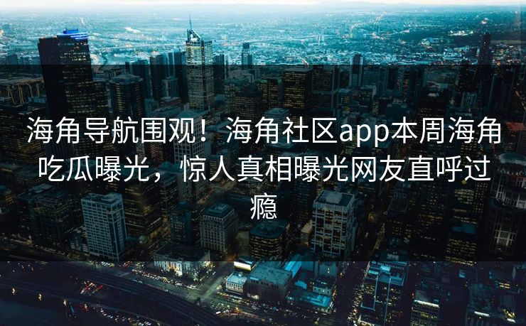 海角导航围观！海角社区app本周海角吃瓜曝光，惊人真相曝光网友直呼过瘾