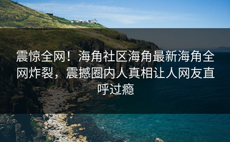 震惊全网！海角社区海角最新海角全网炸裂，震撼圈内人真相让人网友直呼过瘾