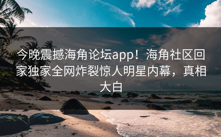 今晚震撼海角论坛app！海角社区回家独家全网炸裂惊人明星内幕，真相大白