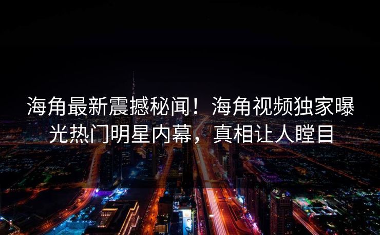 海角最新震撼秘闻！海角视频独家曝光热门明星内幕，真相让人瞠目