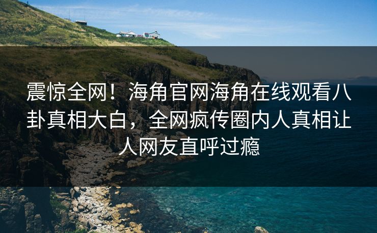 震惊全网！海角官网海角在线观看八卦真相大白，全网疯传圈内人真相让人网友直呼过瘾