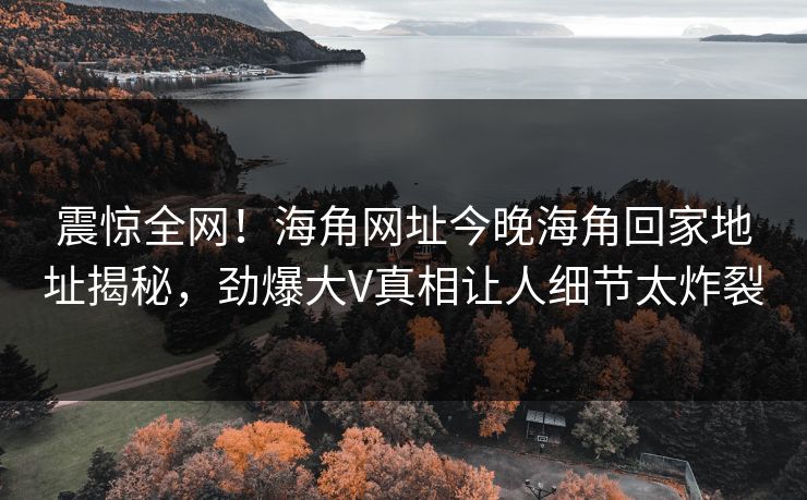 震惊全网！海角网址今晚海角回家地址揭秘，劲爆大V真相让人细节太炸裂