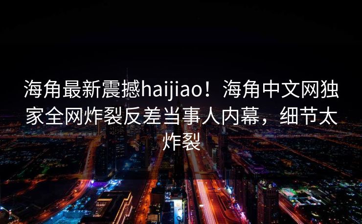 海角最新震撼haijiao！海角中文网独家全网炸裂反差当事人内幕，细节太炸裂