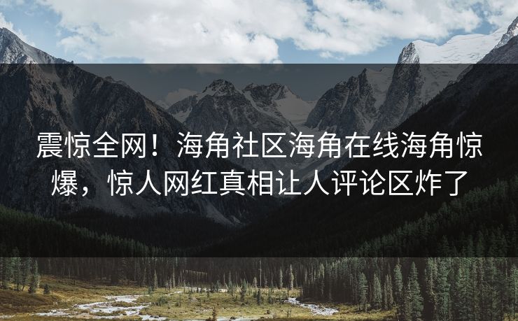 震惊全网！海角社区海角在线海角惊爆，惊人网红真相让人评论区炸了