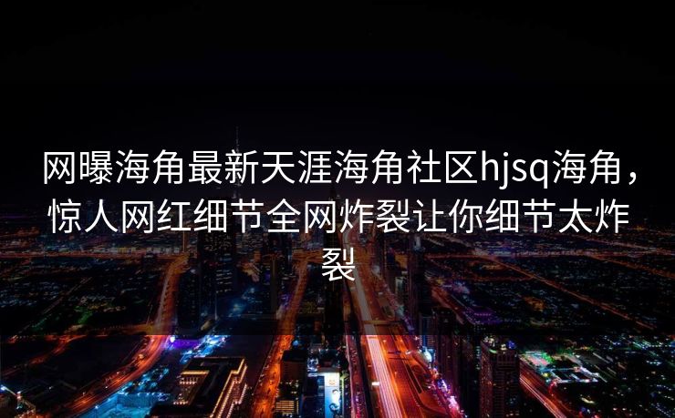 网曝海角最新天涯海角社区hjsq海角，惊人网红细节全网炸裂让你细节太炸裂