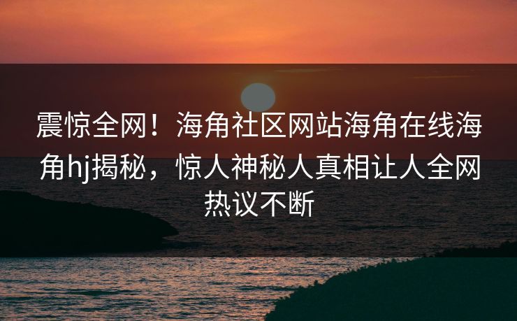 震惊全网！海角社区网站海角在线海角hj揭秘，惊人神秘人真相让人全网热议不断