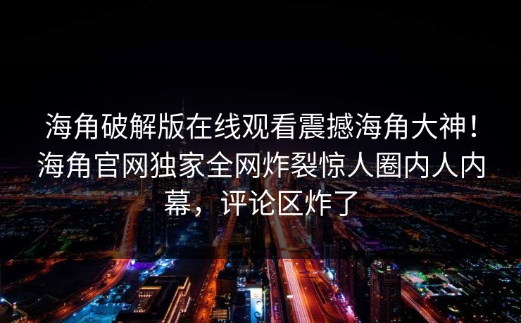 海角破解版在线观看震撼海角大神！海角官网独家全网炸裂惊人圈内人内幕，评论区炸了