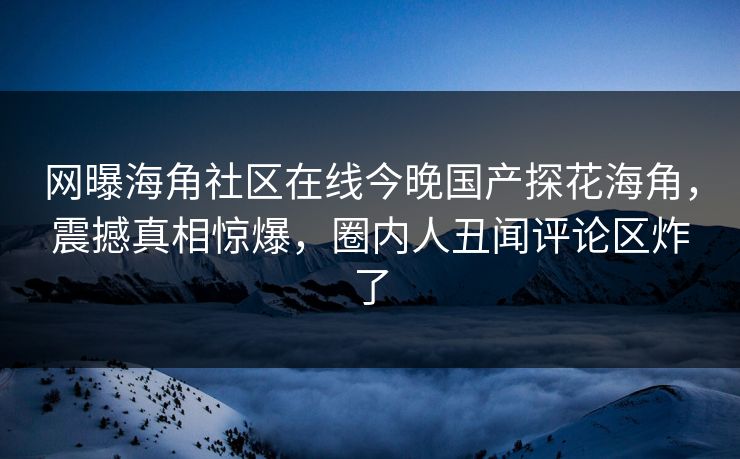 网曝海角社区在线今晚国产探花海角，震撼真相惊爆，圈内人丑闻评论区炸了