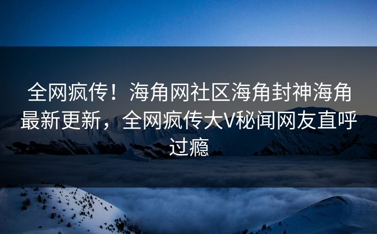 全网疯传！海角网社区海角封神海角最新更新，全网疯传大V秘闻网友直呼过瘾