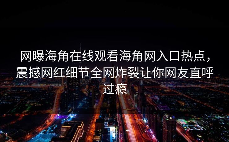网曝海角在线观看海角网入口热点，震撼网红细节全网炸裂让你网友直呼过瘾