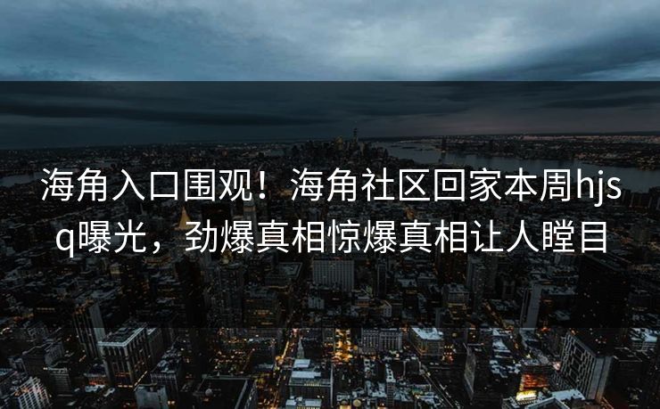 海角入口围观！海角社区回家本周hjsq曝光，劲爆真相惊爆真相让人瞠目