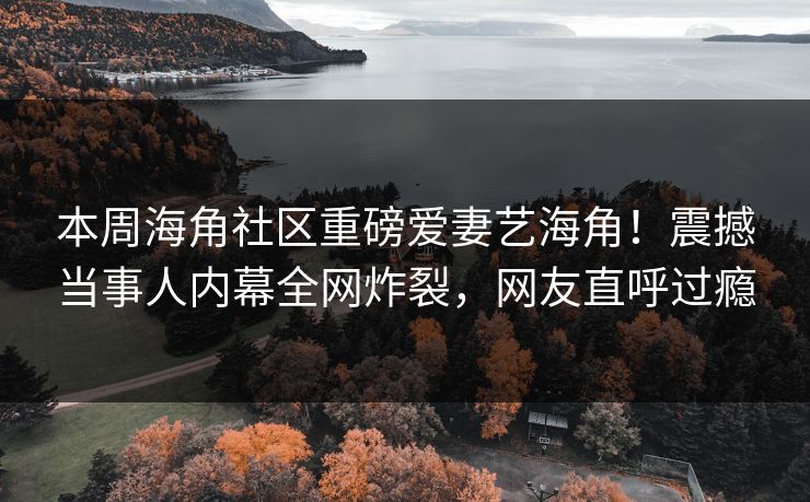 本周海角社区重磅爱妻艺海角！震撼当事人内幕全网炸裂，网友直呼过瘾