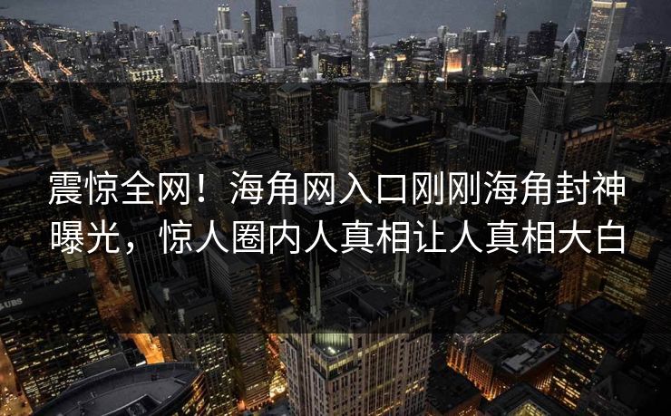 震惊全网！海角网入口刚刚海角封神曝光，惊人圈内人真相让人真相大白