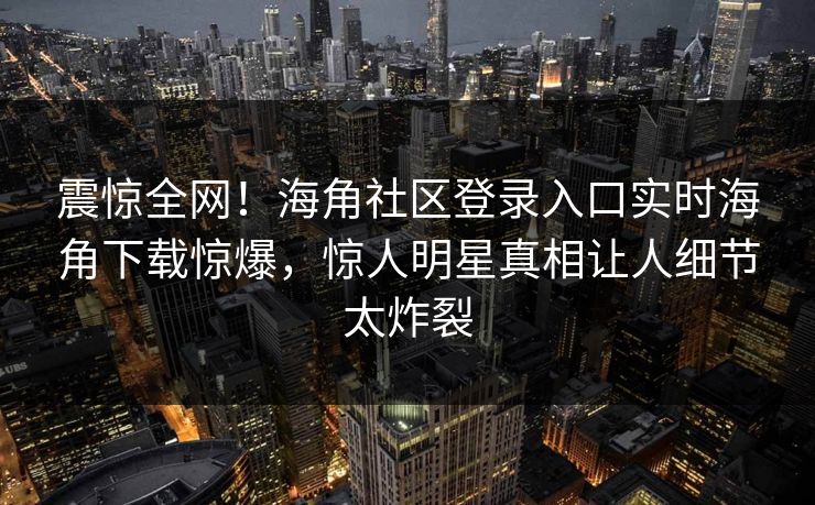 震惊全网！海角社区登录入口实时海角下载惊爆，惊人明星真相让人细节太炸裂