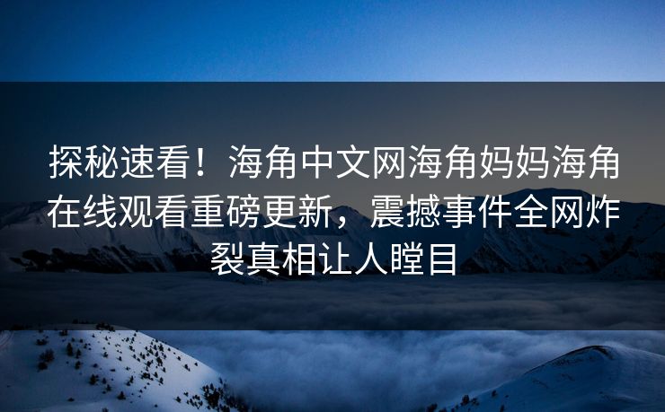 探秘速看！海角中文网海角妈妈海角在线观看重磅更新，震撼事件全网炸裂真相让人瞠目
