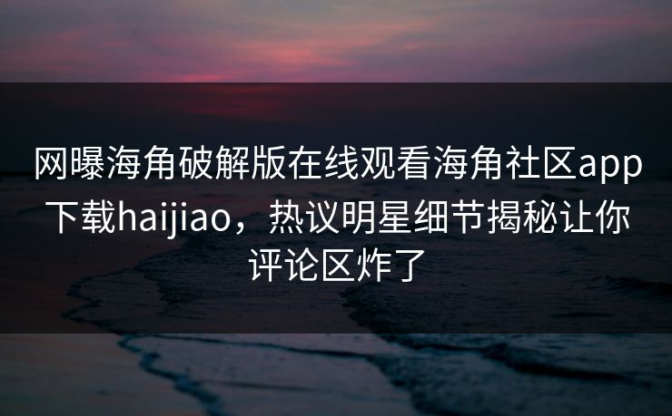 网曝海角破解版在线观看海角社区app下载haijiao，热议明星细节揭秘让你评论区炸了