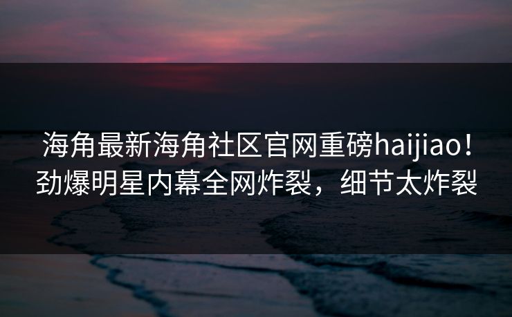 海角最新海角社区官网重磅haijiao！劲爆明星内幕全网炸裂，细节太炸裂