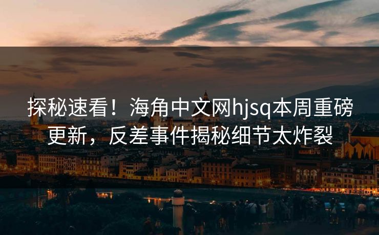 探秘速看！海角中文网hjsq本周重磅更新，反差事件揭秘细节太炸裂