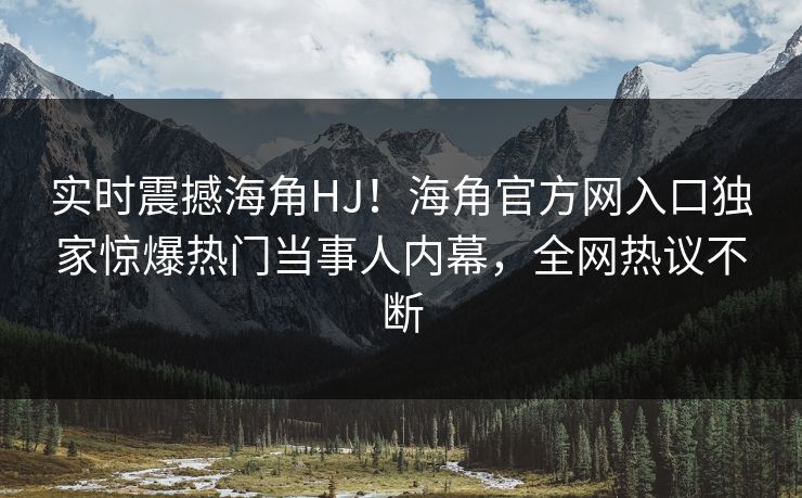 实时震撼海角HJ！海角官方网入口独家惊爆热门当事人内幕，全网热议不断